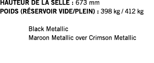 HAUTEUR DE LA SELLE : 673 mm POIDS (RÉSERVOIR VIDE PLEIN) : 398 kg   412 kg  Black Metallic Maroon Metallic over Crim   