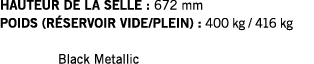 HAUTEUR DE LA SELLE : 672 mm POIDS (RÉSERVOIR VIDE PLEIN) : 400 kg   416 kg  Black Metallic