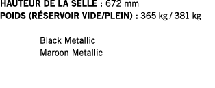 HAUTEUR DE LA SELLE : 672 mm POIDS (RÉSERVOIR VIDE PLEIN) : 365 kg   381 kg  Black Metallic Maroon Metallic