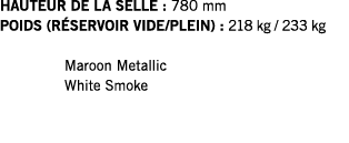 HAUTEUR DE LA SELLE : 780 mm POIDS (RÉSERVOIR VIDE PLEIN) : 218 kg   233 kg  Maroon Metallic White Smoke